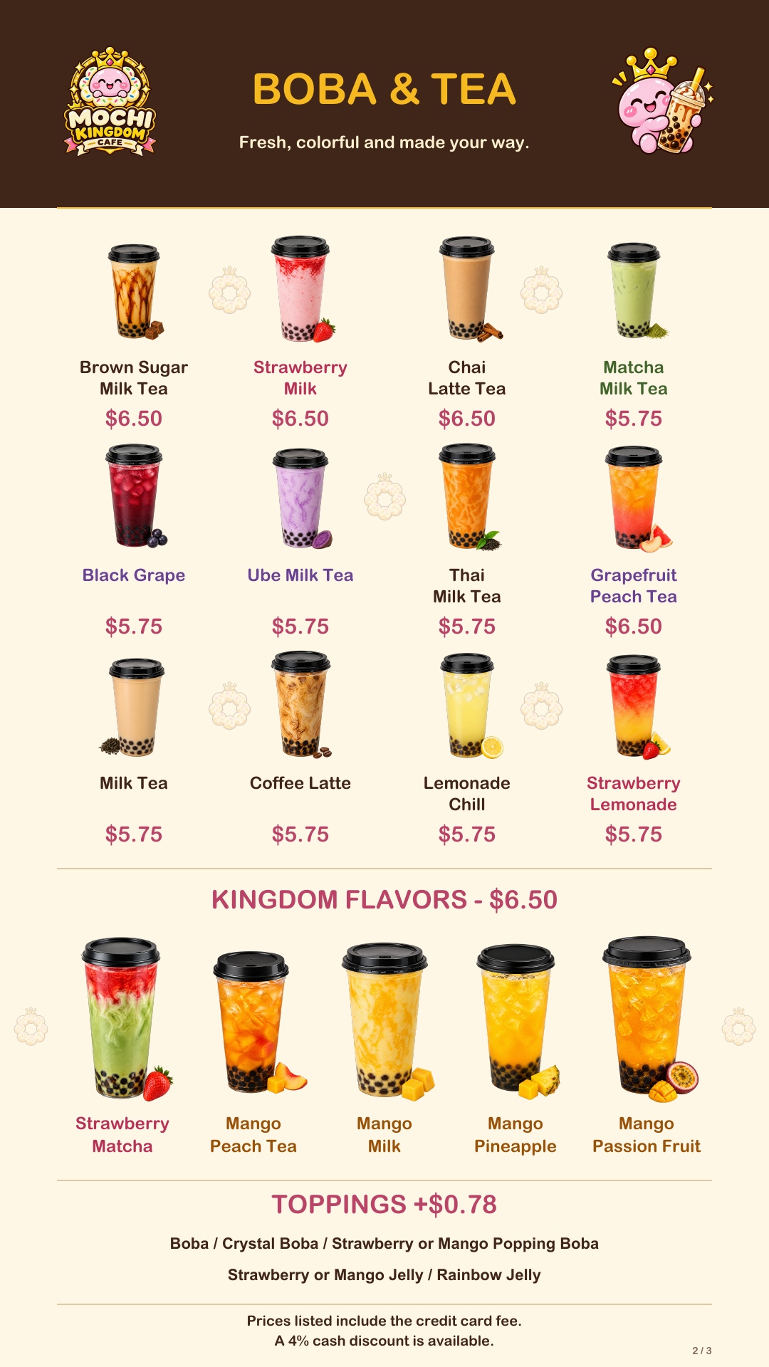Boba: Brown Sugar Milk Tea, Strawberry Milk, Chai Latte Tea and Grapefruit Peach Tea $6.50. Matcha Milk Tea, Black Grape, Ube Milk Tea, Thai Milk Tea, Milk Tea, Coffee Latte, Lemonade Chill and Strawberry Lemonade $5.75. All Kingdom flavors $6.50: Strawberry Matcha, Mango Peach Tea, Mango Milk, Mango Pineapple and Mango Passion Fruit. Toppings $0.78 extra.